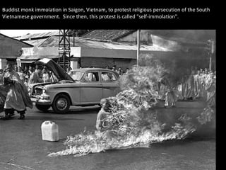 Buddist monk immolation in Saigon, Vietnam, to protest religious persecution of the South
Vietnamese government. Since then, this protest is called "self-immolation".
 