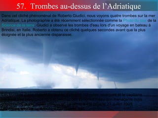 57. Trombes au-dessus de l’Adriatique 
Dans cet cliché phénoménal de Roberto Giudici, nous voyons quatre trombes sur la mer 
Adriatique. La photographie a été récemment sélectionnée comme la Photo du jour de la 
Science de la terre. Giudici a observé les trombes d'eau lors d'un voyage en bateau à 
Brindisi, en Italie. Roberto a obtenu ce cliché quelques secondes avant que la plus 
éloignée et la plus ancienne disparaisse. 
Les trombes d'eau étaient espacées d'environ 1/3 miles nautiques et le capitaine 
ne s’est pas préoccupé de s’approcher des cyclones d'eau non menaçants mais 
d’apparence quelque peu effrayante. La photo a été prise le 23 Juillet 1999. 
Au centre gauche on apperçoit l'île Othoni. 
 