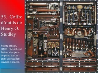 55. Coffre 
d’outils de 
Henry O. 
Studley 
Maître artisan, 
(1838-1925) il était 
facteur d’orgue et 
de piano tout en 
étant un excellent 
ouvrier et maçon. 
 