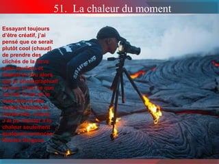 51. La chaleur du moment 
Essayant toujours 
d’être créatif, j’ai 
pensé que ce serait 
plutôt cool (chaud) 
de prendre des 
clichés de la larve 
avec souliers et 
trépied en feu alors 
que je photographiait 
la lave. C’est ce que 
j’ai fait. C’est de la 
vraie lave et des 
vraies flammes et 
j’avais très chaud. 
J’ai pu résister à la 
chaleur seulement 
quelques seconces. 
Kawika Singson 
 