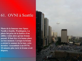 61. OVNI à Seattle
Photo de la fameuse tour Space
Needle à Seattle, Washington. La
photo fut prise de la fenêtre d’un
édifice voisin alors qu'une brume
passait. Il faut être à la bonne place
au bon moment. Lorsque la brume
a atteint le sommet de la tour, cette
dernière ressemblait à un OVNI.
10 minutes plus tard, la brume avait
disparu.
 