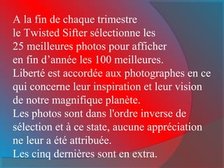 A la fin de chaque trimestre
le Twisted Sifter sélectionne les
25 meilleures photos pour afficher
en fin d’année les 100 meilleures.
Liberté est accordée aux photographes en ce
qui concerne leur inspiration et leur vision
de notre magnifique planète.
Les photos sont dans l'ordre inverse de
sélection et à ce state, aucune appréciation
ne leur a été attribuée.
Les cinq dernières sont en extra.
 
