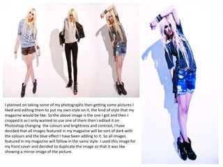 I planned on taking some of my photographs then getting some pictures I
liked and editing them to put my own style on it, the kind of style that my
magazine would be like. So the above image is the one I got and then I
cropped it as I only wanted to use one of them then I edited it on
Photoshop changing the colours and brightness and contrast, I have
decided that all images featured in my magazine will be sort of dark with
the colours and the blue effect I have been adding to it. So all images
featured in my magazine will follow in the same style. I used this image for
my front cover and decided to duplicate the image so that it was like
showing a mirror image of the picture.
 