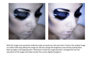 With this image I just wanted to make the make up stand out a bit more than it had on the original image
so it didn’t take long editing this image all I did was change the brightness and contrast putting them
both up higher and stopping when I liked how it made the image look then I changed the hue and
saturation of the image and ended up with this so just slightly changed it.
 