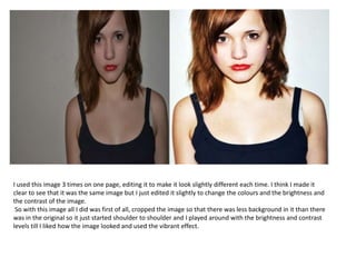 I used this image 3 times on one page, editing it to make it look slightly different each time. I think I made it
clear to see that it was the same image but I just edited it slightly to change the colours and the brightness and
the contrast of the image.
So with this image all I did was first of all, cropped the image so that there was less background in it than there
was in the original so it just started shoulder to shoulder and I played around with the brightness and contrast
levels till I liked how the image looked and used the vibrant effect.
 