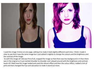 I used this image 3 times on one page, editing it to make it look slightly different each time. I think I made it
clear to see that it was the same image but I just edited it slightly to change the colours and the brightness and
the contrast of the image.
So with this image all I did was first of all, cropped the image so that there was less background in it than there
was in the original so it just started shoulder to shoulder and I played around with the brightness and contrast
levels till I liked how the image looked and used the vibrant effect and then the colour effect, I added a tint of
pink and then changed the hue and saturation to make it stand out more.
 