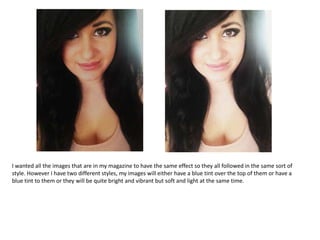 I wanted all the images that are in my magazine to have the same effect so they all followed in the same sort of
style. However I have two different styles, my images will either have a blue tint over the top of them or have a
blue tint to them or they will be quite bright and vibrant but soft and light at the same time.
 