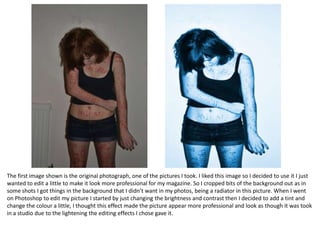 The first image shown is the original photograph, one of the pictures I took. I liked this image so I decided to use it I just
wanted to edit a little to make it look more professional for my magazine. So I cropped bits of the background out as in
some shots I got things in the background that I didn’t want in my photos, being a radiator in this picture. When I went
on Photoshop to edit my picture I started by just changing the brightness and contrast then I decided to add a tint and
change the colour a little, I thought this effect made the picture appear more professional and look as though it was took
in a studio due to the lightening the editing effects I chose gave it.
 