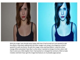 With this image I was already quite happy with how it had turned out I just wanted to add
the effects I have been adding with the other images I am using in my magazine so that it
would fit in with my theme. So with this image I only used two effects. I used the colour
change effect and picked ‘Cyan Blue’ as the colour I wanted to change it to then when I did
that it came out a little brighter than I had wanted so I changed the contrast a little to make
it darker and that’s how I got this image that features on my double page spread.
 