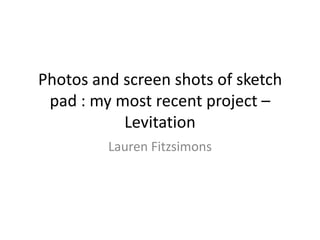 Photos and screen shots of sketch
pad : my most recent project –
Levitation
Lauren Fitzsimons

 