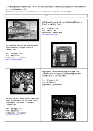 Ce sont des photos d’Assemblées de Témoins de Jéhovah parues dans « TIME-LIFE magazines » de la fin des années
40 et au début des années 50.
(Avertissement : certaines photos sont sous copyright, mais vous pouvez en demander l’usage d’utilisation : voir à chaque photo)

                                                                 1947


                                                         Les foules qui fréquentent les Assemblées des Témoins de
                                                         Jéhovah au « Wrigley Filed ».

                                                         Lieu: Chicago (IL) USA
                                                         Date: 14 août 1947
                                                         Photographe: Loomis Dean
                                                         crédit : Time & Life Pictures/Getty Images




Une publicité à l’arrière d’une automobile pour
les activités des Témoins de Jéhovah au
« Wrigley Field ».

Lieu: Chicago (IL) USA
Date: 14 août 1947
Photographe: Loomis Dean
crédit : Time & Life Pictures/Getty Images




                                                         Un groupe de Témoins de Jéhovah prenant part à une
                                                         Assemblée tenue au "Wrigley Field" de Chicago chantent
                                                         ensemble dans les travées du stade.

                                                         Lieu: Chicago (IL) USA
                                                         Date: 14 août 1947
                                                         Photographe: Loomis Dean
                                                         crédit : Time & Life Pictures/Getty Images




Un chef d'orchestre dirige un orchestre qui joue
pour la foule immense de Témoins de Jéhovah
qui a prit part à un congrès se tiendra au
« Wrigley Field ».

Lieu: Chicago (IL) USA
Date: 14 août 1947
Photographe: Loomis Dean
crédit : Time & Life Pictures/Getty Images
 