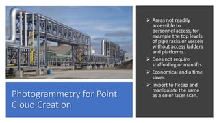 Photogrammetry for Point
Cloud Creation
 Areas not readily
accessible to
personnel access, for
example the top levels
of pipe racks or vessels
without access ladders
and platforms.
 Does not require
scaffolding or manlifts.
 Economical and a time
saver.
 Import to Recap and
manipulate the same
as a color laser scan.
 