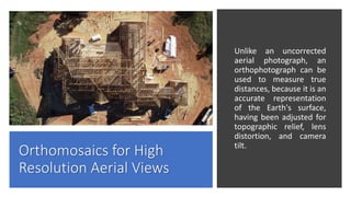 Orthomosaics for High
Resolution Aerial Views
Unlike an uncorrected
aerial photograph, an
orthophotograph can be
used to measure true
distances, because it is an
accurate representation
of the Earth's surface,
having been adjusted for
topographic relief, lens
distortion, and camera
tilt.
 