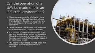 Can the operation of a
UAV be made safe in an
industrial environment?
 There are no intrinsically safe UAV’s – there
are companies that say they are developing
them but to this date, to our knowledge one
does not exist, and probably won’t exist for
some time.
 There is but one laser scanner that is certified
to be explosion proof - ZF IMAGER 5006EX
 It is a matter of risk mitigation – which a UAV
can help provide by not placing personnel in a
high risk environment, at elevated heights, in
harnesses, or in manlifts having to be steadied
by a stationary object.
 The operation by licensed, insured, pilots with
many years of experience in industrial
facilities.
 