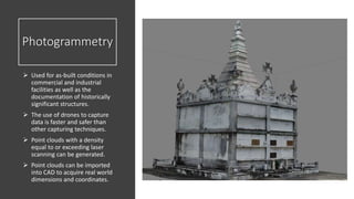 Photogrammetry
 Used for as-built conditions in
commercial and industrial
facilities as well as the
documentation of historically
significant structures.
 The use of drones to capture
data is faster and safer than
other capturing techniques.
 Point clouds with a density
equal to or exceeding laser
scanning can be generated.
 Point clouds can be imported
into CAD to acquire real world
dimensions and coordinates.
 