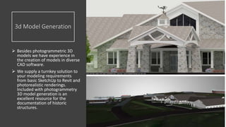 3d Model Generation
 Besides photogrammetric 3D
models we have experience in
the creation of models in diverse
CAD software.
 We supply a turnkey solution to
your modeling requirements
from basic SketchUp to Revit and
photorealistic renderings.
Included with photogrammetry
3D model generation is an
excellent resource for the
documentation of historic
structures.
 