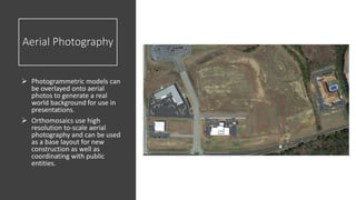 Aerial Photography
 Photogrammetric models can
be overlayed onto aerial
photos to generate a real
world background for use in
presentations.
 Orthomosaics use high
resolution to-scale aerial
photography and can be used
as a base layout for new
construction as well as
coordinating with public
entities.
 