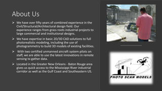 About Us
 We have over fifty years of combined experience in the
Civil/Structural/Architectural design field. Our
experience ranges from grass roots industrial projects to
large commercial and institutional designs.
 We have expertise in basic 2D/3D CAD solutions to full
photorealistic modeling, including the use of
photogrammetry to build 3D models of existing facilities.
 With two certified unmanned aircraft system pilots on
staff, we are able to use the latest innovations in remote
sensing to gather data.
 Located in the Greater New Orleans - Baton Rouge area
gives us quick access to the Mississippi River industrial
corridor as well as the Gulf Coast and Southeastern US.
 