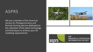 ASPRS
We are a member of the American
Society for Photogrammetry and
Remote Sensing and are dedicated to
the utilization of the latest technology
and techniques to achieve your 3D
modeling requirements.
 