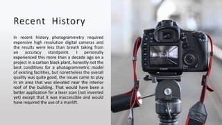 Recent History
In recent history photogrammetry required
expensive high resolution digital cameras and
the results were less than breath taking from
an accuracy standpoint. I personally
experienced this more than a decade ago on a
project in a carbon black plant, honestly not the
best conditions for a photogrammetric model
of existing facilities, but nonetheless the overall
quality was quite good, the issues came to play
in an area that was elevated near the interior
roof of the building. That would have been a
better application for a laser scan (not invented
yet) except that it was inaccessible and would
have required the use of a manlift.
 