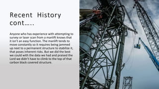 Recent History
cont…..
Anyone who has experience with attempting to
survey or laser scan from a manlift knows that
it isn’t an easy function. The manlift tends to
move constantly so it requires being jammed
up next to a permanent structure to stabilize it,
that poses inherent risks. But we did the best
we could with the data we had and praised the
Lord we didn’t have to climb to the top of that
carbon black covered structure.
 