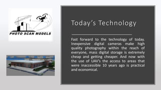 Today’s Technology
Fast forward to the technology of today.
Inexpensive digital cameras make high
quality photography within the reach of
everyone, mass digital storage is extremely
cheap and getting cheaper. And now with
the use of UAV’s the access to areas that
were inaccessible 10 years ago is practical
and economical.
 