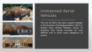 Unmanned Aerial
Vehicles
The use of UAV’s has been a game changer
in the business of photogrammetry. UAV’s or
drones have almost limitless access to
locations that would normally be very
difficult and in some cases dangerous to
access.
 