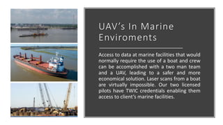 UAV’s In Marine
Enviroments
Access to data at marine facilities that would
normally require the use of a boat and crew
can be accomplished with a two man team
and a UAV, leading to a safer and more
economical solution. Laser scans from a boat
are virtually impossible. Our two licensed
pilots have TWIC credentials enabling them
access to client’s marine facilities.
 
