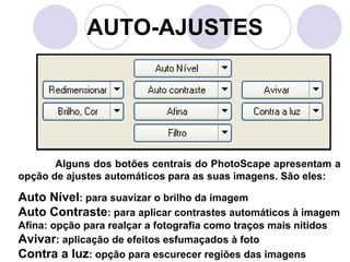 AUTO-AJUSTES




       Alguns dos botões centrais do PhotoScape apresentam a
opção de ajustes automáticos para as suas imagens. São eles:

Auto Nível: para suavizar o brilho da imagem
Auto Contraste: para aplicar contrastes automáticos à imagem
Afina: opção para realçar a fotografia como traços mais nítidos
Avivar: aplicação de efeitos esfumaçados à foto
Contra a luz: opção para escurecer regiões das imagens
 