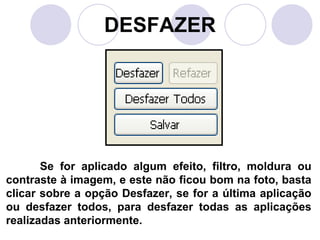 DESFAZER




       Se for aplicado algum efeito, filtro, moldura ou
contraste à imagem, e este não ficou bom na foto, basta
clicar sobre a opção Desfazer, se for a última aplicação
ou desfazer todos, para desfazer todas as aplicações
realizadas anteriormente.
 