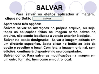 SALVAR
       Para salvar os efeitos aplicados à imagem,
 clique no Botão
Aparecerão três opções:
Salvar: Salvar as alterações no próprio arquivo, ou seja,
todas as aplicações feitas na imagem serão salvas no
arquivo, não sendo localizada a versão anterior à edição.
Salvar na pasta designada: Salvar a imagem editada em
um diretório específico. Basta clicar no botão ao lado da
opção e escolher o local. Com isto, a imagem original, sem
edições, continuará disponível no seu computador.
Salvar como: Para salvar as modificações na imagem em
um outro formato, bem como em outro local.
 