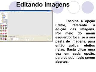Editando imagens

                 Escolha a opção
           Editor,   referente    à
           edição das imagens.
           Por meio do menu
           esquerdo, localize a sua
           pasta de imagens, para
           então aplicar efeitos
           nelas. Basta clicar uma
           vez em cada opção,
           para os subníveis serem
           abertos.
 