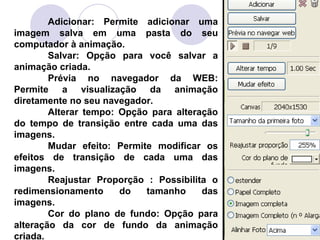 Adicionar: Permite adicionar uma
imagem salva em uma pasta do seu
computador à animação.
        Salvar: Opção para você salvar a
animação criada.
        Prévia no navegador da WEB:
Permite a visualização da animação
diretamente no seu navegador.
        Alterar tempo: Opção para alteração
do tempo de transição entre cada uma das
imagens.
        Mudar efeito: Permite modificar os
efeitos de transição de cada uma das
imagens.
        Reajustar Proporção : Possibilita o
redimensionamento      do   tamanho     das
imagens.
        Cor do plano de fundo: Opção para
alteração da cor de fundo da animação
criada.
 