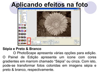 Aplicando efeitos na foto




Sépia e Preto & Branco
       O PhotoScape apresenta várias opções para edição.
O Painel de Edição apresenta um ícone com cores
gradientes em marrom chamado “Sépia” ou cinza. Com isto,
pode-se transformar fotos coloridas em imagens sépia e
preto & branco, respectivamente.
 