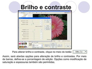Brilho e contraste




        Para alterar brilho e contraste, clique no meio do botão
Assim, será abertas opções para alteração de brilho e contrastes. Por meio
de barras, define-se a porcentagem de edição. Opções como modificação de
saturação e espessuras também são permitidas.
 