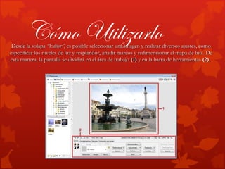 Cómo Utilizarlo
 Desde la solapa “Editor”, es posible seleccionar una imagen y realizar diversos ajustes, como
especificar los niveles de luz y resplandor, añadir marcos y redimensionar el mapa de bits. De
esta manera, la pantalla se dividirá en el área de trabajo (1) y en la barra de herramientas (2).
 
