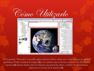 Cómo Utilizarlo


En la pestaña “Procesador” es posible aplicar diversos filtros sobre uno o más ficheros de manera
simultánea. Podrá visualizar la imagen (1) y los cambios que se lleven a cabo en ella. En el panel
  superior (2) deberá añadir todos los ficheros que pretenda editar, y utilizar las herramientas
                             dispuesta en la barra de la derecha (3).
 