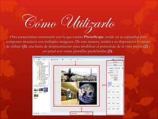 Cómo Utilizarlo
  Otra característica interesante con la que cuenta PhotoScape, reside en su capacidad para
componer mosaicos con múltiples imágenes. De esta manera, tendrá a su disposición el campo
de trabajo (1), una barra de desplazamiento para modificar el porcentaje de la vista previa (2) y
                         un panel con varias plantillas predefinidas (3).
 