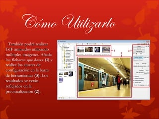 Cómo Utilizarlo
  También podrá realizar
GIF animados utilizando
múltiples imágenes. Añada
los ficheros que desee (1) y
realice los ajustes de
configuración en la barra
de herramientas (3). Los
resultados se verán
reflejados en la
previsualización (2).
 