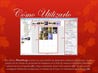 Cómo Utilizarlo


Por último, PhotoScape cuenta con una interfaz de impresión realmente interesante, ya que
cuenta con la ventaja de acomodar las imágenes en la hoja de manera automática. Solo debe
 seleccionar las fotografías (1) y luego arrastrarlas dentro del esquema (2). Además, podrá
 configurar fácilmente la impresora, el tamaño de la hoja y la orientación de la misma (3).
 