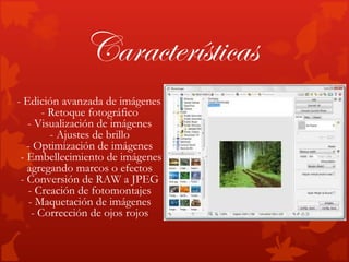 Características
- Edición avanzada de imágenes
      - Retoque fotográfico
   - Visualización de imágenes
        - Ajustes de brillo
   - Optimización de imágenes
 - Embellecimiento de imágenes
   agregando marcos o efectos
 - Conversión de RAW a JPEG
   - Creación de fotomontajes
   - Maquetación de imágenes
    - Corrección de ojos rojos
 