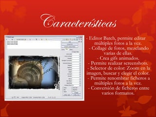 Características
         - Editor Batch, permite editar
              múltiples fotos a la vez.
           - Collage de fotos, mezclando
                   varias de ellas.
               - Crea gifs animados.
          - Permite realizar screenshots.
          - Selector de color: Zoom en la
         imagen, buscar y elegir el color.
          - Permite renombrar ficheros a
              múltiples fotos a la vez.
          - Conversión de ficheros entre
                  varios formatos.
 
