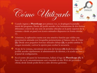 Cómo Utilizarlo
 Cuando ingrese a PhotoScape por primera vez, se desplegará la pantalla
  inicial del programa. Desde allí podrá acceder a las herramientas de dos formas
  diferentes: a través de una serie de pestañas ubicadas en la parte superior de la
  ventana o desde un panel con íconos animados dispuestos en forma circular
  (1).
 Asimismo, la aplicación cuenta con una atractiva función que exhibe una
  presentación animada con fotografías pertenecientes al famoso sitio de Flickr
  (2). Desde unos pequeños botones ubicados debajo (3), se podrá cambiar la
  imagen mostrada y activar la opción para ocultar la secuencia.
 Al pie de la ventana, encontrará una serie de botones (4) desde los cuales es
  posible acceder rápidamente al administrador de idiomas, a la ayuda en línea y
  al panel de configuración.
 En el centro del panel de herramientas, hallará el logo de PhotoScape (5). Si
  hace clic en él, automáticamente será vinculado al sitio Web del proveedor
  oficial, desde donde podrá llevar a cabo diversas gestiones.
 