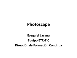 Photoscape

        Ezequiel Layana
         Equipo ETR-TIC
Dirección de Formación Contínua
 