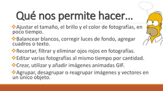 Qué nos permite hacer…
Ajustar el tamaño, el brillo y el color de fotografías, en
poco tiempo.
Balancear blancos, corregir luces de fondo, agregar
cuadros o texto.
Recortar, filtrar y eliminar ojos rojos en fotografías.
Editar varias fotografías al mismo tiempo por cantidad.
Crear, utilizar y añadir imágenes animadas GIF.
Agrupar, desagrupar o reagrupar imágenes y vectores en
un único objeto.
 