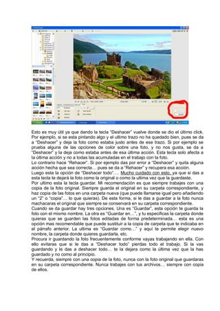 Esto es muy útil ya que dando la tecla “Deshacer” vuelve donde se dio el último click.
Por ejemplo, si se esta pintando algo y el ultimo trazo no ha quedado bien, pues se da
a “Deshacer” y deja la foto como estaba justo antes de ese trazo. Si por ejemplo se
prueba alguna de las opciones de color sobre una foto, y no nos gusta, se da a
“Deshacer” y la deja como estaba antes de esa última acción. Esta tecla solo afecta a
la última acción y no a todas las acumuladas en el trabajo con la foto.
Lo contrario hace “Rehacer”. Si por ejemplo das por error a “Deshacer” y quita alguna
acción hecha que sea correcta… pues se da a “Rehacer” y recupera esa acción.
Luego esta la opción de “Deshacer todo”…. Mucho cuidado con esto, ya que si das a
esta tecla te dejará la foto como la original o como la ultima vez que la guardaste.
Por ultimo esta la tecla guardar. Mi recomendación es que siempre trabajes con una
copia de la foto original. Siempre guarda el original en su carpeta correspondiente, y
haz copia de las fotos en una carpeta nueva (que puede llamarse igual pero añadiendo
un “2” o “copia”… lo que quieras). De esta forma, si le das a guardar a la foto nunca
machacaras el original que siempre se conservará en su carpeta correspondiente.
Cuando se da guardar hay tres opciones. Una es “Guardar”, esta opción te guarda la
foto con el mismo nombre. La otra es “Guardar en…”, y tu especificas la carpeta donde
quieras que se guarden las fotos editadas de forma predeterminada… esta es una
opción mas recomendable que puede sustituir a la copia de carpeta que te indicaba en
el párrafo anterior. La ultima es “Guardar como…” y aquí te permite elegir nuevo
nombre, la carpeta donde quieres guardarla, etc.
Procura ir guardando la foto frecuentemente conforme vayas trabajando en ella. Con
ello evitaras que si le das a “Deshacer todo” pierdas todo el trabajo. Si la vas
guardando y le das a deshacer todo… te la dejara como la última vez que la has
guardado y no como al principio.
Y recuerda, siempre con una copia de la foto, nunca con la foto original que guardaras
en su carpeta correspondiente. Nunca trabajes con tus archivos… siempre con copia
de ellos.
 