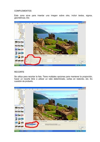 COMPLEMENTOS
Esta zona sirve para insertar una imagen sobre otra, incluir textos, signos,
geométricas. Etc
RECORTE
Se utiliza para recortar la foto. Tiene multiples opciones para mantener la proporción,
hacer un recorte libre o utilizar un ratio determinado, cortes en redondo, etc. Es
cuestión de probarlo.
 