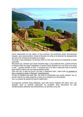 Como observarás no hay nadie, no hay sombras, los escalones están reconstruidos
(regular, pero reconstruidos), hasta el barquito de arriba a la derecha ha desaparecido
así como las hondas provocadas en el agua.
Te animo a que practiques. Al principio todo ira mal, pero al poco le empezarás a coger
el puntito.
Recuerda que, siempre que vayas haciendo algo y vaya saliendo bien, guarda siempre
el trabajo antes de seguir trabajando. Cuando hayas acabado con una zona y te vayas
a otra… guarda siempre la foto. Y recuerda que si le das a deshacer todo te borrara
todo hasta la última vez que esta guardada la foto.
Pero aún así, si esto te ocurre y le das a “Deshacer todo”, sobre todo no guardes la
foto y empieza a darle a “Rehacer” repetidamente.
Te doy mi palabra que esta foto, con todo lo complicado que pueda parecer, fue mi
primer intento con este programa y estoy muy contento con el resultado.
Con un poquito de paciencia todo te saldrá bien.
El programa contiene otras utilidades, aquí solo hemos hablado del editor, pero, por
ejemplo, tiene un potente capturador de pantallas. Este documento ha sido
confeccionado utilizando esa herramienta y es sencillo y muy util.
 