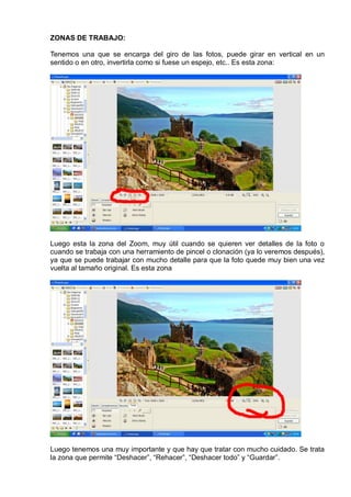 ZONAS DE TRABAJO:
Tenemos una que se encarga del giro de las fotos, puede girar en vertical en un
sentido o en otro, invertirla como si fuese un espejo, etc.. Es esta zona:
Luego esta la zona del Zoom, muy útil cuando se quieren ver detalles de la foto o
cuando se trabaja con una herramiento de pincel o clonación (ya lo veremos después),
ya que se puede trabajar con mucho detalle para que la foto quede muy bien una vez
vuelta al tamaño original. Es esta zona
Luego tenemos una muy importante y que hay que tratar con mucho cuidado. Se trata
la zona que permite “Deshacer”, “Rehacer”, “Deshacer todo” y “Guardar”.
 