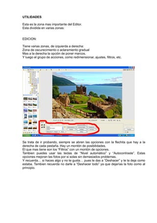UTILIDADES
Esta es la zona mas importante del Editor.
Esta dividida en varias zonas:
EDICION:
Tiene varias zonas, de izquierda a derecha:
Zona de oscurecimiento o aclaramiento gradual
Mas a la derecha la opción de poner marcos.
Y luego el grupo de acciones, como redimensionar, ajustes, filtros, etc.
Se trata de ir probando, siempre se abren las opciones con la flechita que hay a la
derecha de cada pestaña. Hay un montón de posibilidades.
El que mas tiene son los “Filtros” con un montón de opciones.
Tambien puedes usar las teclas de “Nivel automático” y “Autocontraste”. Estas
opciones mejoran las fotos por si solas sin demasiados problemas.
Y recuerda… si haces algo y no te gusta… pues le das a “Deshacer” y te la deja como
estaba. Tambien recuerda no darle a “Deshacer todo” ya que dejarías la foto como al
principio.
 